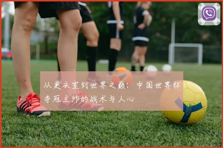 从更衣室到世界之巅：中国世界杯夺冠主帅的战术与人心