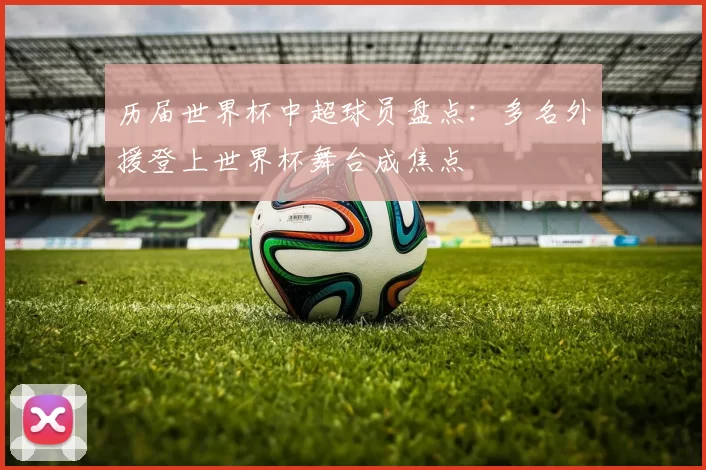 历届世界杯中超球员盘点：多名外援登上世界杯舞台成焦点