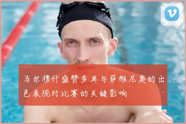 马尔穆什盛赞多库与萨维尼奥的出色表现对比赛的关键影响