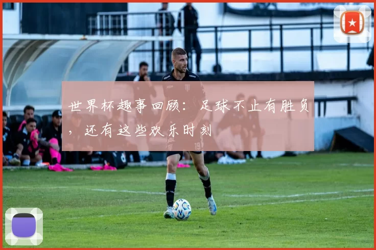 世界杯趣事回顾：足球不止有胜负，还有这些欢乐时刻