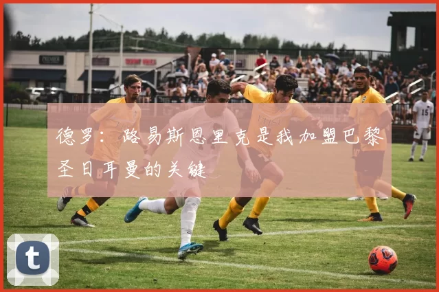 德罗：路易斯恩里克是我加盟巴黎圣日耳曼的关键
