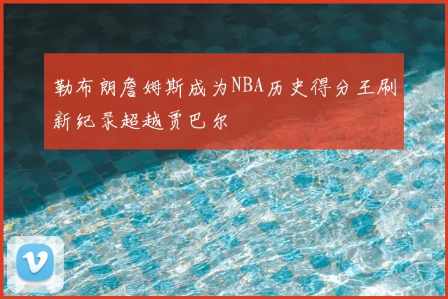 勒布朗詹姆斯成为NBA历史得分王刷新纪录超越贾巴尔