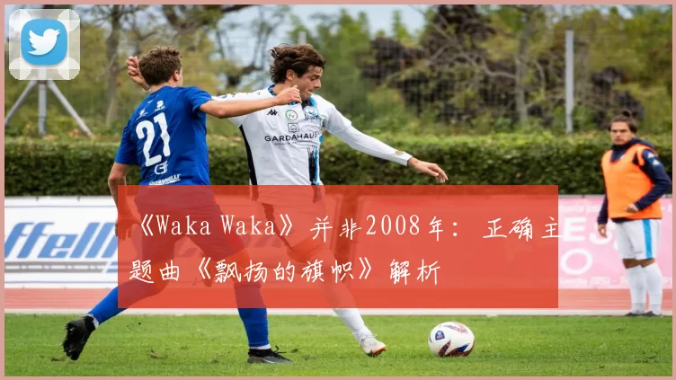 《Waka Waka》并非2008年：正确主题曲《飘扬的旗帜》解析