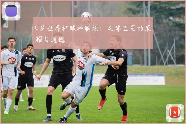 C罗世界杯眼神解读：足球巨星的荣耀与遗憾