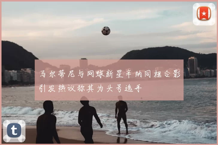 马尔蒂尼与网球新星辛纳同框合影引发热议称其为头号选手