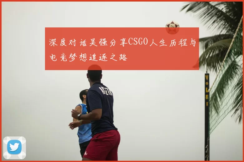 深度对话吴强分享CSGO人生历程与电竞梦想追逐之路