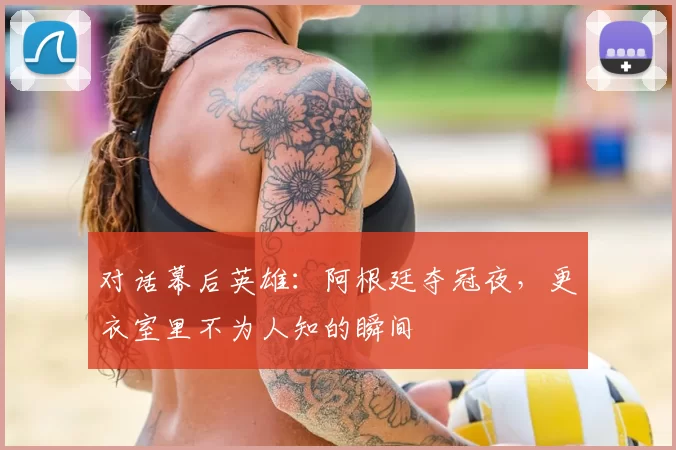 对话幕后英雄：阿根廷夺冠夜，更衣室里不为人知的瞬间