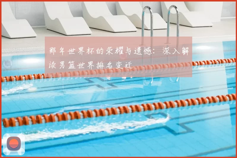 那年世界杯的荣耀与遗憾：深入解读男篮世界排名变迁