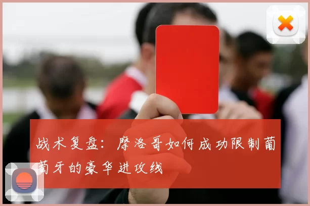 战术复盘：摩洛哥如何成功限制葡萄牙的豪华进攻线
