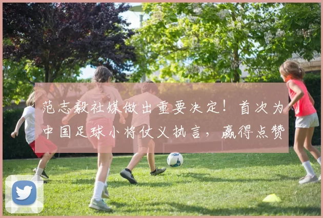 范志毅社媒做出重要决定！首次为中国足球小将仗义执言，赢得点赞