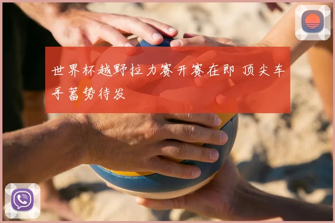 世界杯越野拉力赛开赛在即 顶尖车手蓄势待发