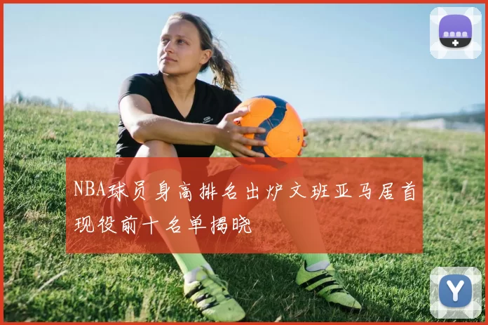 NBA球员身高排名出炉文班亚马居首现役前十名单揭晓