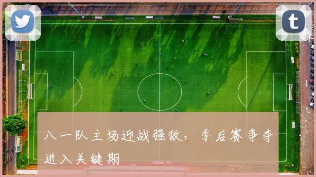 八一队主场迎战强敌，季后赛争夺进入关键期