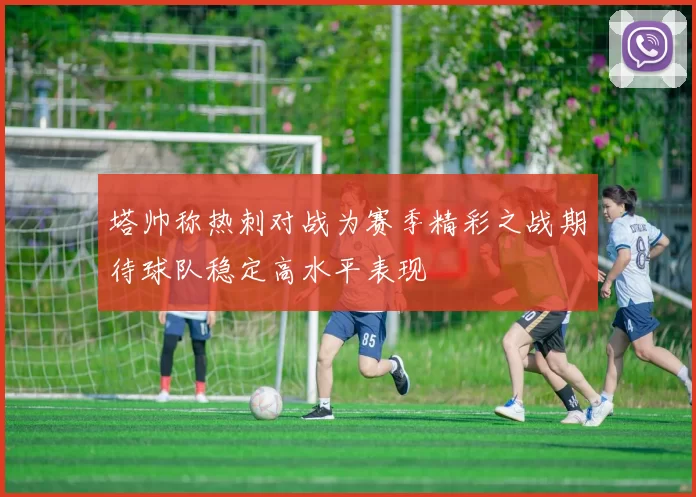 塔帅称热刺对战为赛季精彩之战期待球队稳定高水平表现