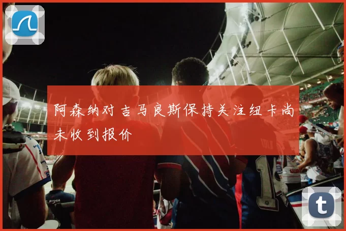 阿森纳对吉马良斯保持关注纽卡尚未收到报价