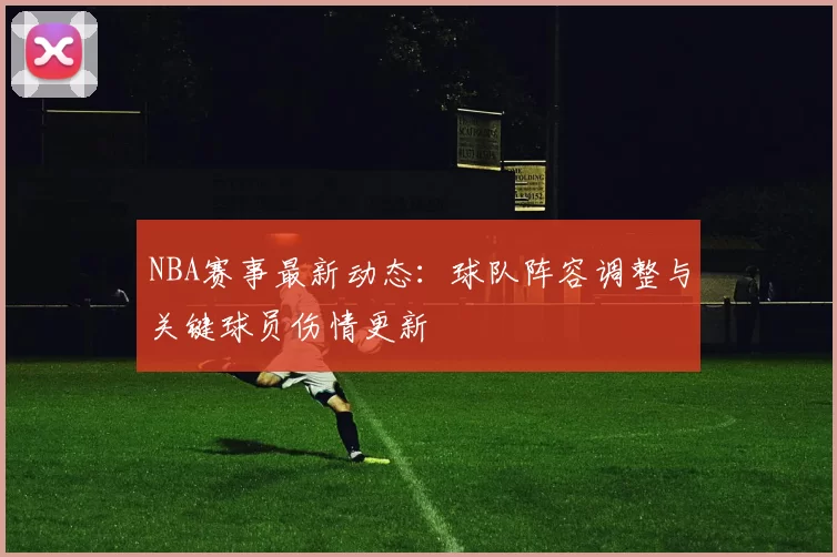 NBA赛事最新动态：球队阵容调整与关键球员伤情更新