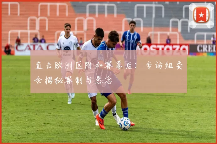 直击欧洲区附加赛幕后：专访组委会揭秘赛制与悬念