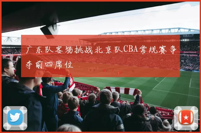 广东队客场挑战北京队CBA常规赛争夺前四席位
