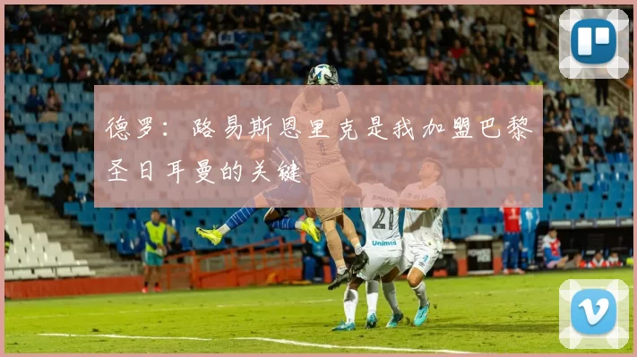 德罗：路易斯恩里克是我加盟巴黎圣日耳曼的关键