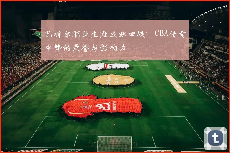 巴特尔职业生涯成就回顾：CBA传奇中锋的荣誉与影响力