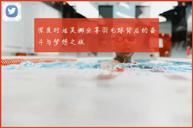 深度对话吴娜分享羽毛球背后的奋斗与梦想之旅