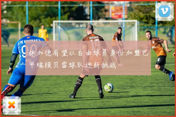 林加德有望以自由球员身份加盟巴甲瑞模贝雷球队迎新挑战