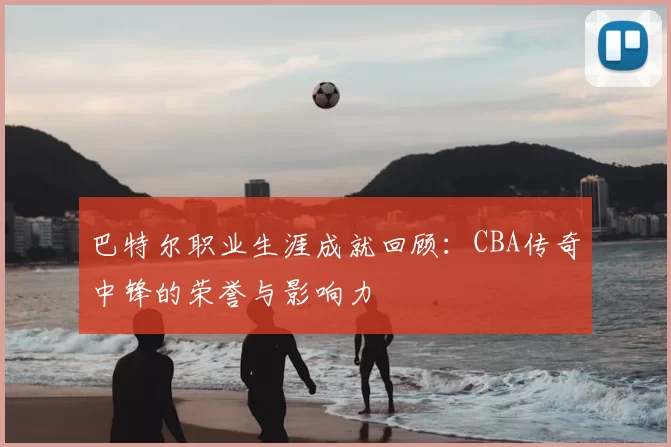 巴特尔职业生涯成就回顾：CBA传奇中锋的荣誉与影响力