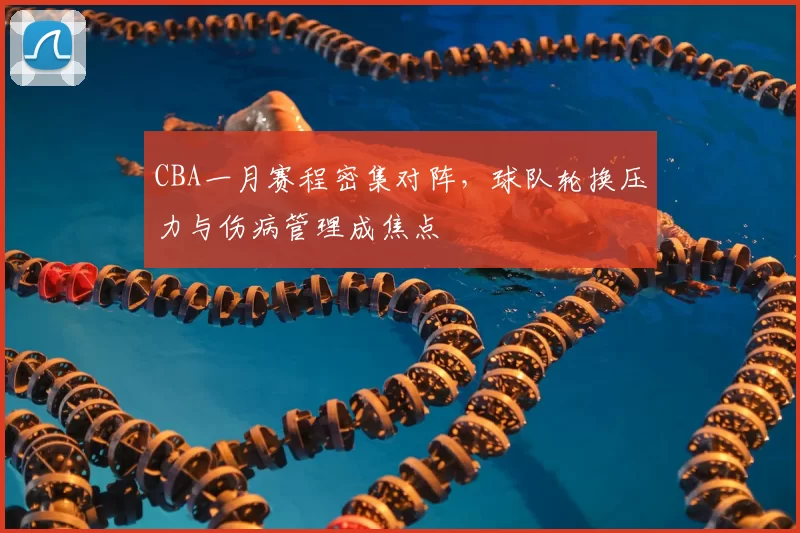 CBA一月赛程密集对阵，球队轮换压力与伤病管理成焦点