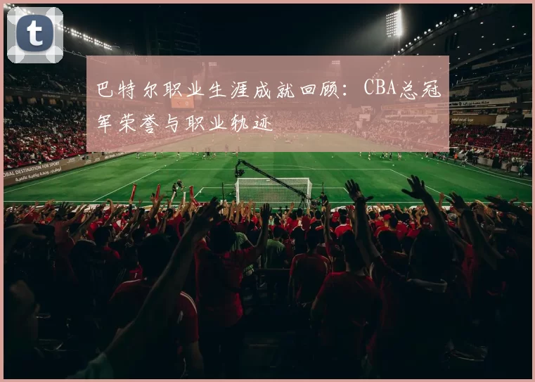 巴特尔职业生涯成就回顾：CBA总冠军荣誉与职业轨迹