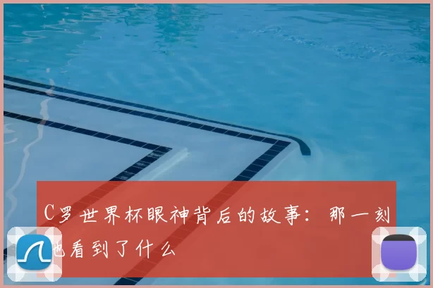 C罗世界杯眼神背后的故事：那一刻他看到了什么