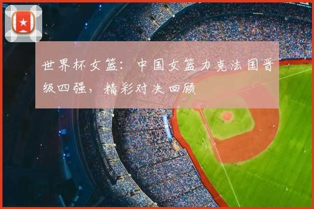 世界杯女篮：中国女篮力克法国晋级四强，精彩对决回顾