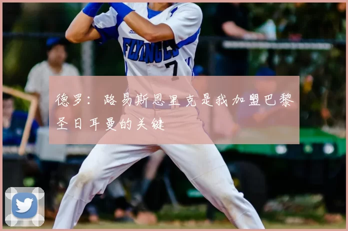 德罗：路易斯恩里克是我加盟巴黎圣日耳曼的关键