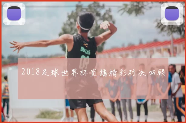 2018足球世界杯直播精彩对决回顾