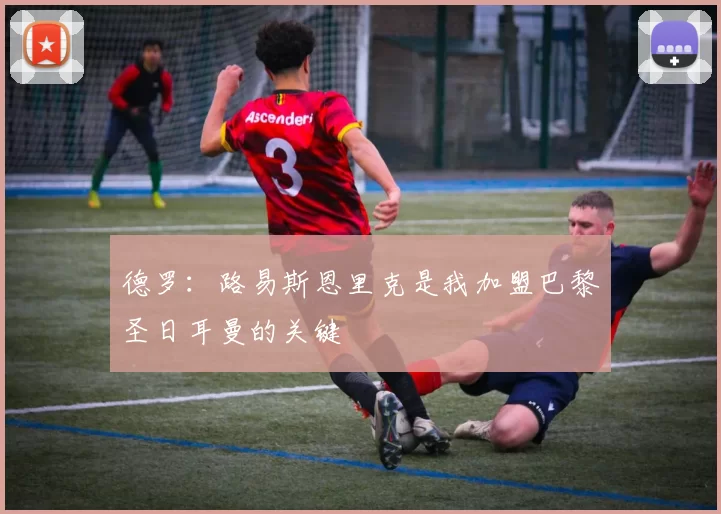 德罗：路易斯恩里克是我加盟巴黎圣日耳曼的关键