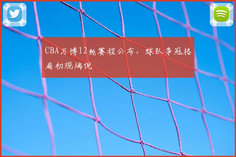 CBA万博12轮赛程公布，球队争冠格局初现端倪