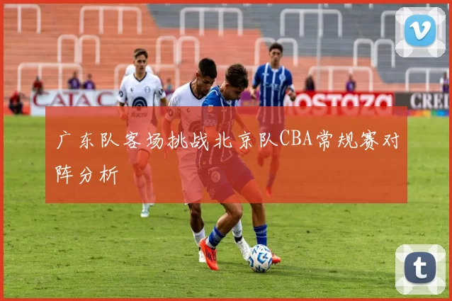 广东队客场挑战北京队CBA常规赛对阵分析