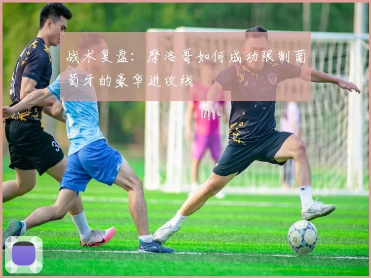 战术复盘：摩洛哥如何成功限制葡萄牙的豪华进攻线