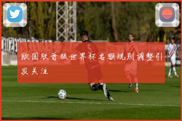 欧国联晋级世界杯名额规则调整引发关注