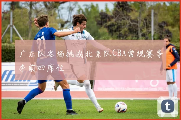 广东队客场挑战北京队CBA常规赛争夺前四席位