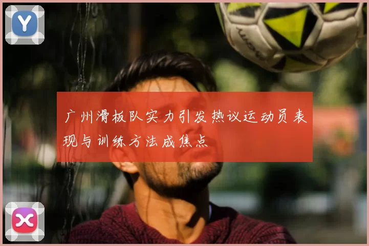 广州滑板队实力引发热议运动员表现与训练方法成焦点