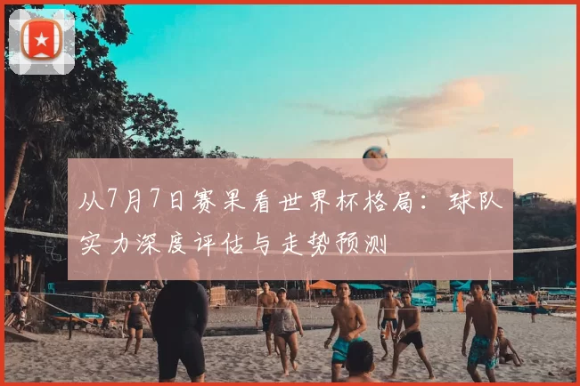 从7月7日赛果看世界杯格局：球队实力深度评估与走势预测