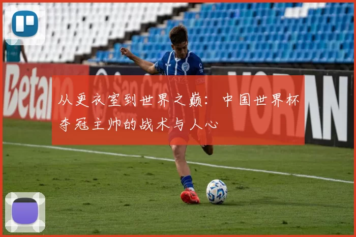 从更衣室到世界之巅:中国世界杯夺冠主帅的战术与人心