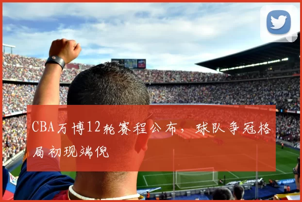 CBA万博12轮赛程公布，球队争冠格局初现端倪