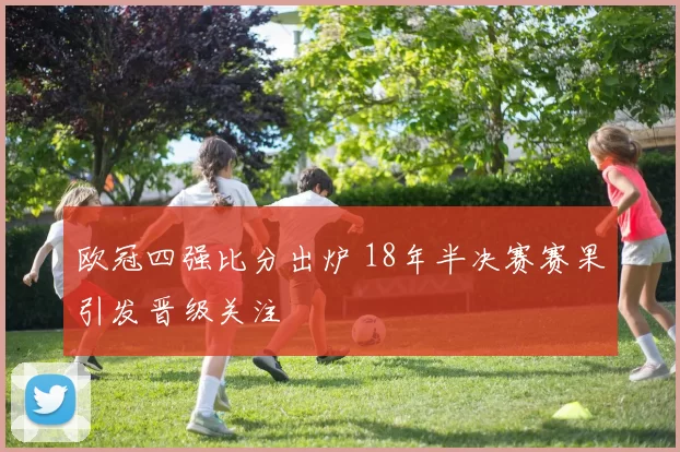 欧冠四强比分出炉 18年半决赛赛果引发晋级关注