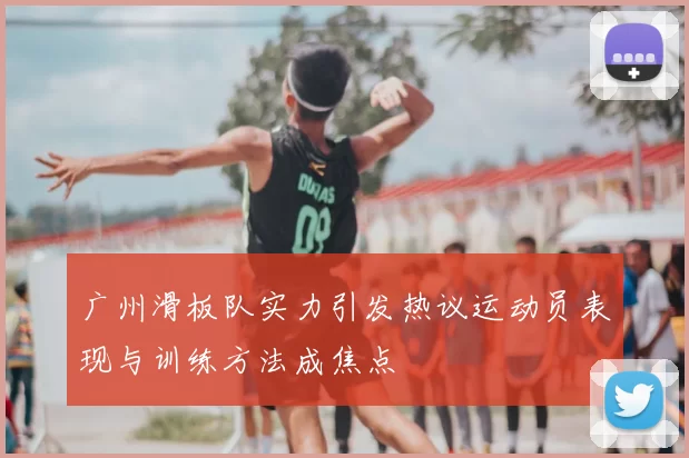 广州滑板队实力引发热议运动员表现与训练方法成焦点