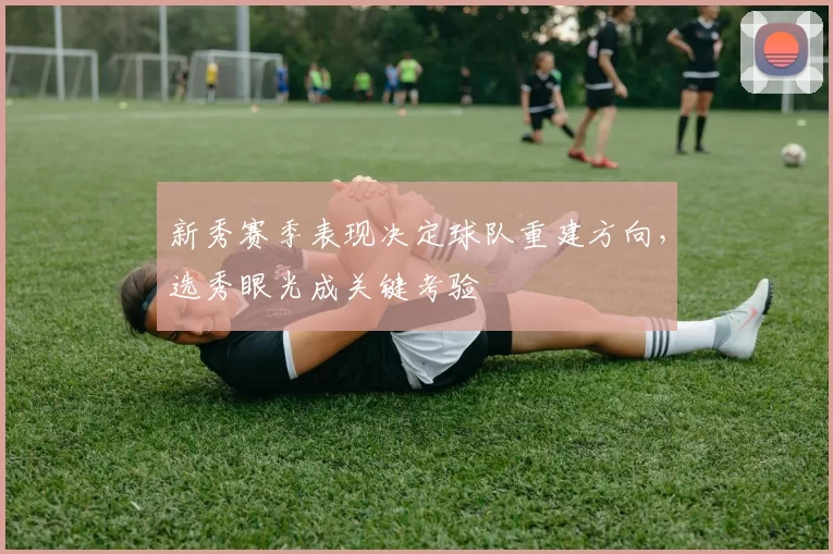 新秀赛季表现决定球队重建方向，选秀眼光成关键考验