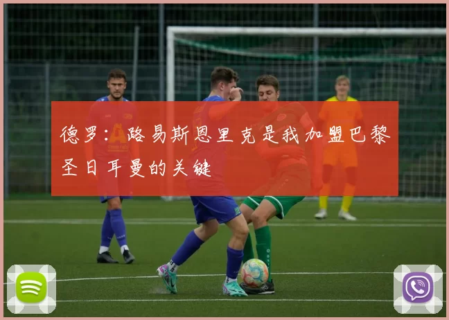 德罗：路易斯恩里克是我加盟巴黎圣日耳曼的关键