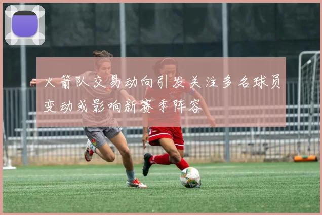 火箭队交易动向引发关注多名球员变动或影响新赛季阵容