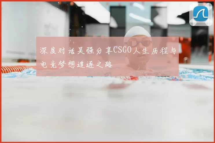 深度对话吴强分享CSGO人生历程与电竞梦想追逐之路