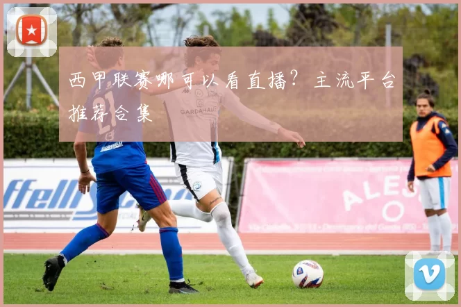 西甲联赛哪可以看直播？主流平台推荐合集